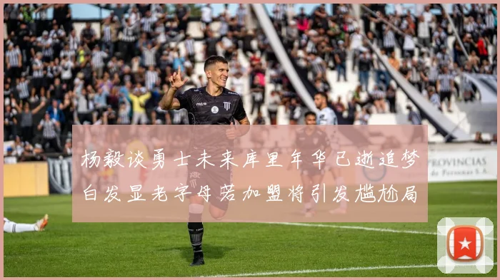 杨毅谈勇士未来库里年华已逝追梦白发显老字母若加盟将引发尴尬局面