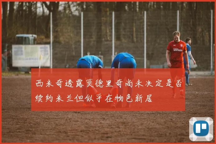 西米奇透露莫德里奇尚未决定是否续约米兰但似乎在物色新居
