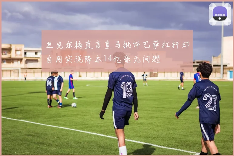 里克尔梅直言皇马批评巴萨杠杆却自用实现降本14亿毫无问题