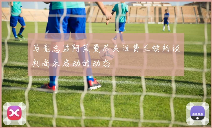马竞总监阿莱曼尼关注费兰续约谈判尚未启动的动态