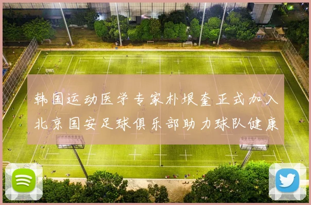 韩国运动医学专家朴垠奎正式加入北京国安足球俱乐部助力球队健康发展