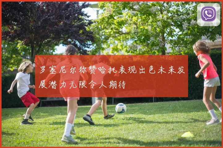 罗塞尼尔称赞哈托表现出色未来发展潜力无限令人期待