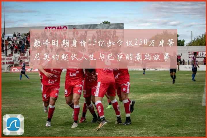 巅峰时期身价15亿如今仅250万库蒂尼奥的起伏人生与巴萨的豪购故事