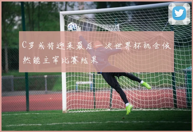 C罗或将迎来最后一次世界杯机会依然能主宰比赛结果