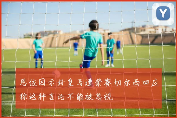 恩佐因示好皇马遭禁赛切尔西回应称这种言论不能被忽视
