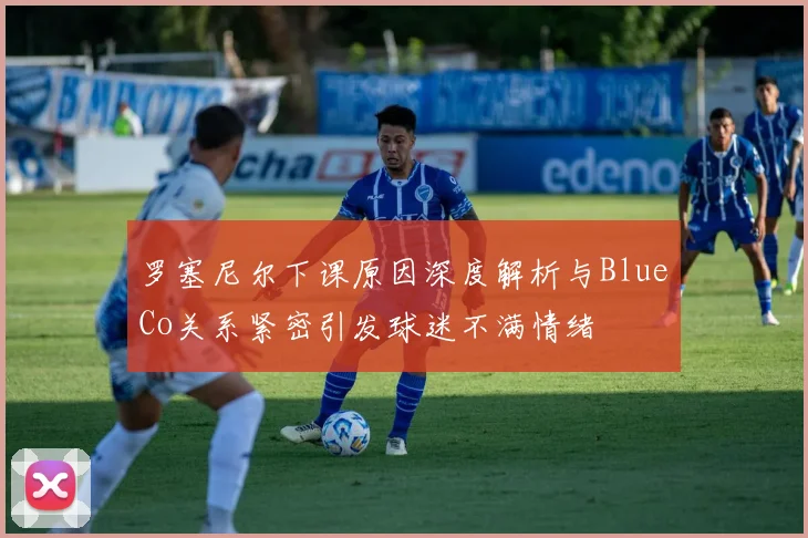 罗塞尼尔下课原因深度解析与BlueCo关系紧密引发球迷不满情绪