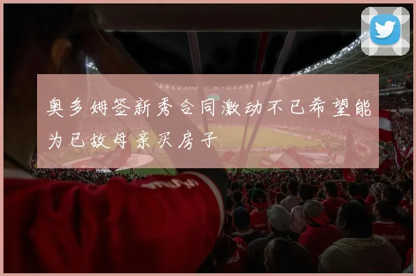 奥多姆签新秀合同激动不已希望能为已故母亲买房子
