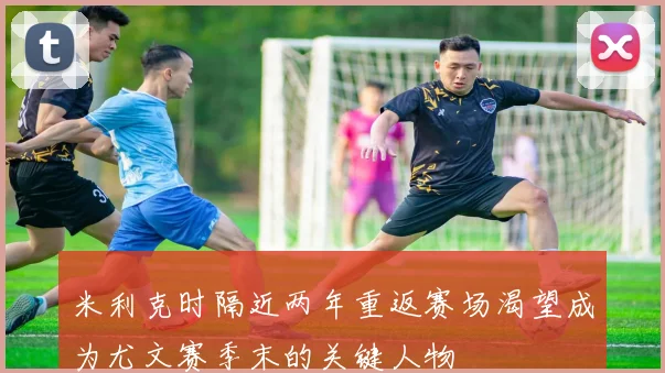 米利克时隔近两年重返赛场渴望成为尤文赛季末的关键人物