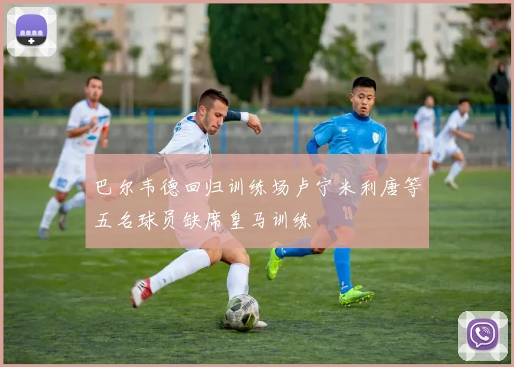 巴尔韦德回归训练场卢宁米利唐等五名球员缺席皇马训练