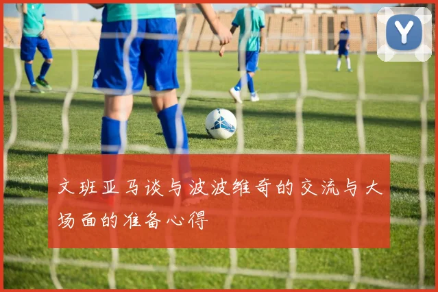 文班亚马谈与波波维奇的交流与大场面的准备心得