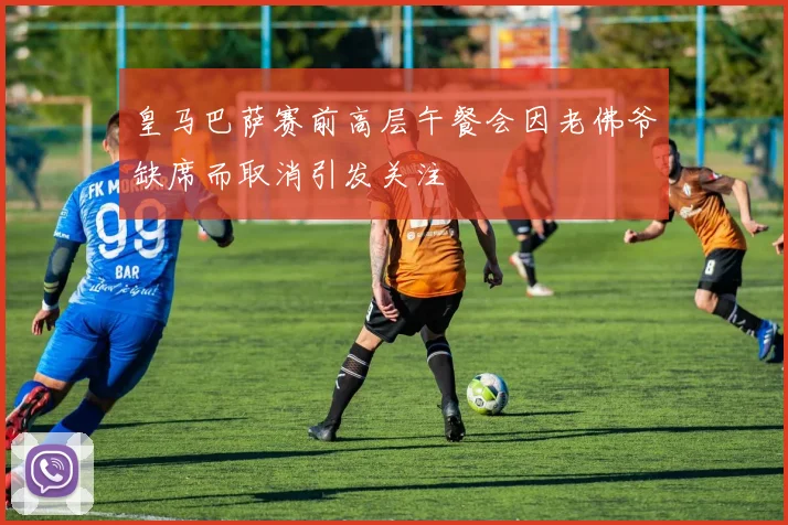 皇马巴萨赛前高层午餐会因老佛爷缺席而取消引发关注