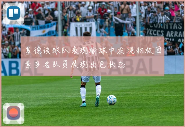 基德谈球队表现输球中发现积极因素多名队员展现出色状态