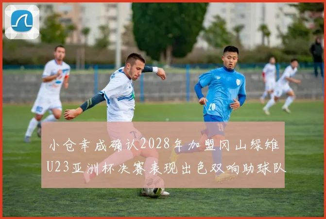 小仓幸成确认2028年加盟冈山绿雉U23亚洲杯决赛表现出色双响助球队夺冠