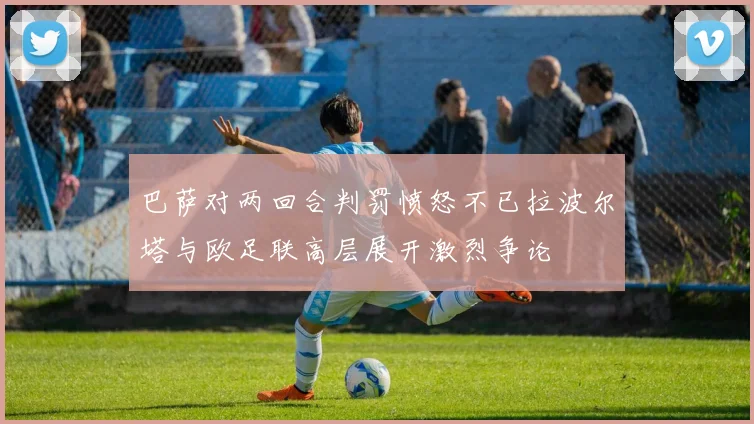 巴萨对两回合判罚愤怒不已拉波尔塔与欧足联高层展开激烈争论