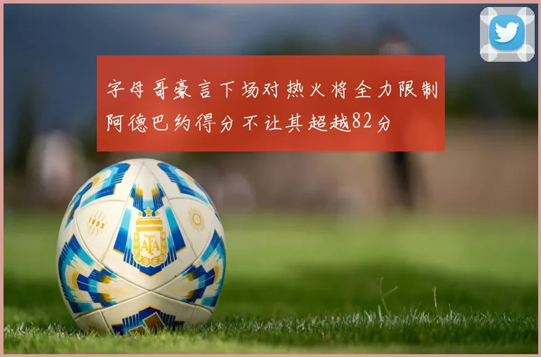 字母哥豪言下场对热火将全力限制阿德巴约得分不让其超越82分