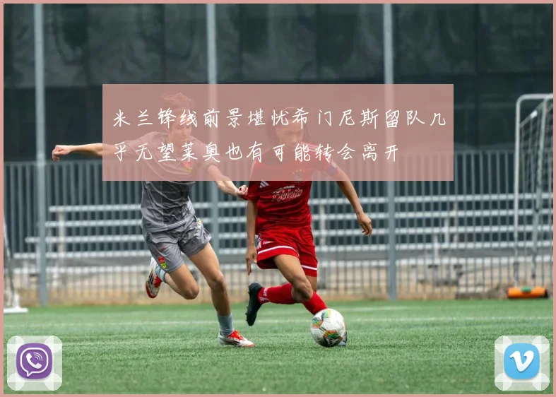 米兰锋线前景堪忧希门尼斯留队几乎无望莱奥也有可能转会离开