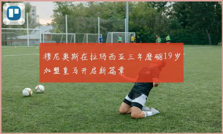 穆尼奥斯在拉玛西亚三年磨砺19岁加盟皇马开启新篇章